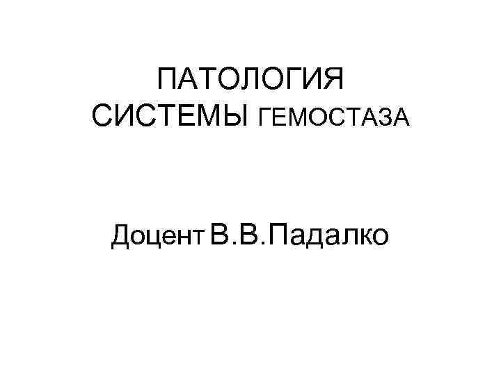 ПАТОЛОГИЯ СИСТЕМЫ ГЕМОСТАЗА Доцент В. В. Падалко 