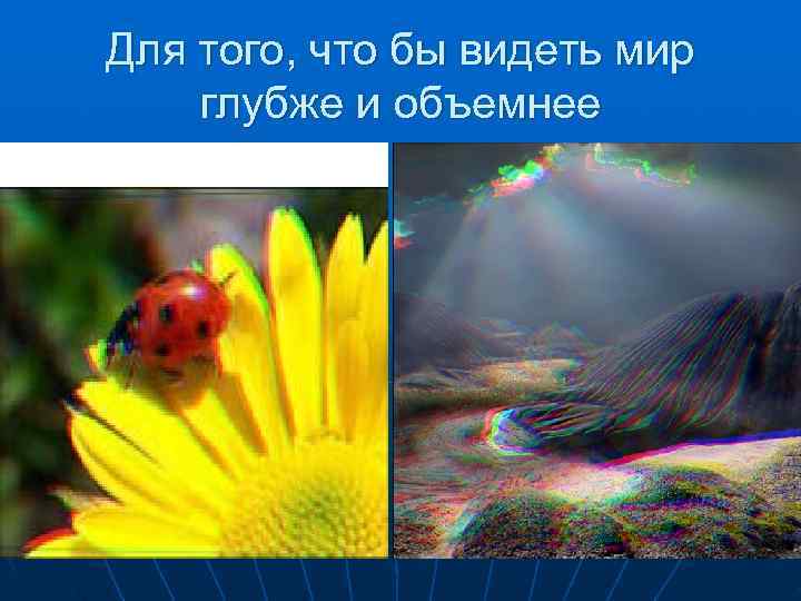 Для того, что бы видеть мир глубже и объемнее 