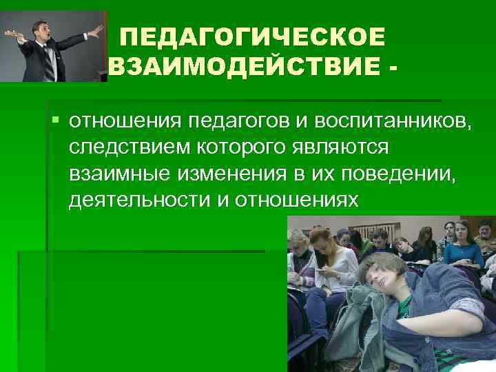 ПЕДАГОГИЧЕСКОЕ ВЗАИМОДЕЙСТВИЕ § отношения педагогов и воспитанников, следствием которого являются взаимные изменения в их