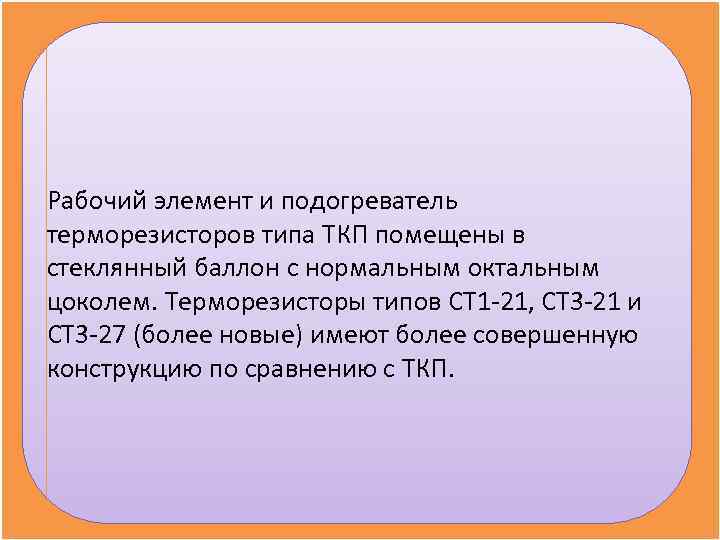 Рабочий элемент и подогреватель терморезисторов типа ТКП помещены в стеклянный баллон с нормальным октальным