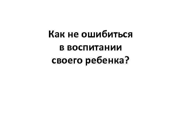 Как не ошибиться в воспитании своего ребенка? 