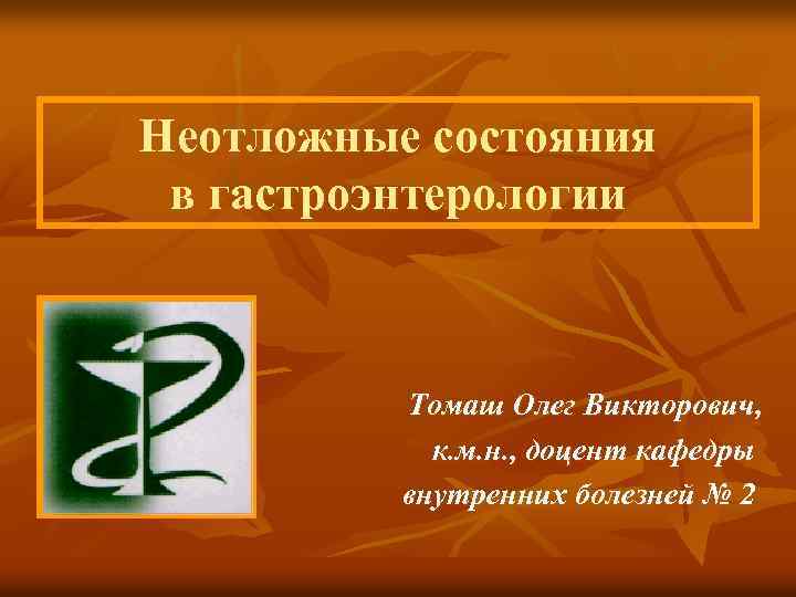 Неотложные состояния в гастроэнтерологии Томаш Олег Викторович, к. м. н. , доцент кафедры внутренних