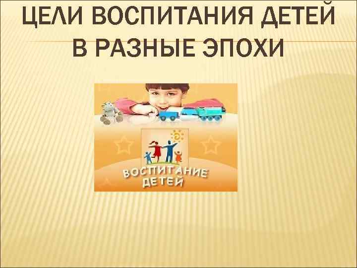 ЦЕЛИ ВОСПИТАНИЯ ДЕТЕЙ  В РАЗНЫЕ ЭПОХИ 