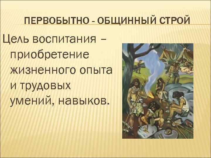   ПЕРВОБЫТНО - ОБЩИННЫЙ СТРОЙ Цель воспитания – приобретение жизненного опыта и трудовых