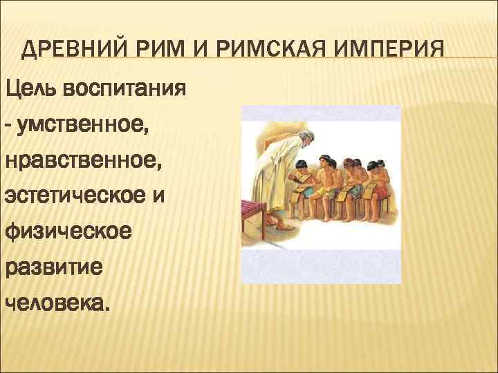  ДРЕВНИЙ РИМ И РИМСКАЯ ИМПЕРИЯ Цель воспитания - умственное, нравственное, эстетическое и физическое
