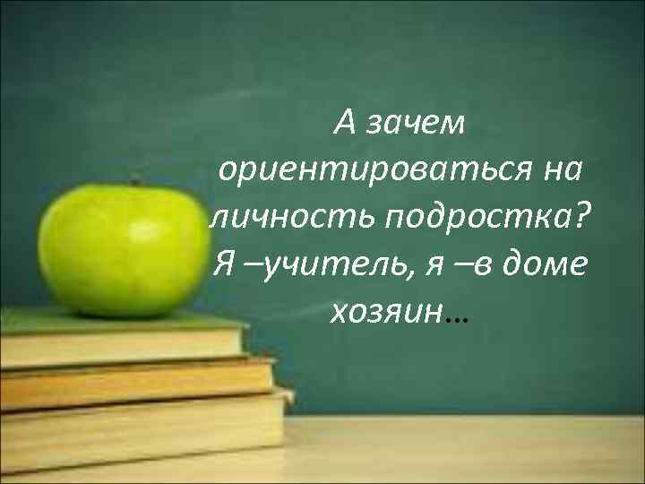 А зачем ориентироваться на личность подростка? Я –учитель, я –в доме хозяин… 