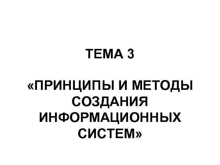  ТЕМА 3  «ПРИНЦИПЫ И МЕТОДЫ СОЗДАНИЯ ИНФОРМАЦИОННЫХ  СИСТЕМ» 