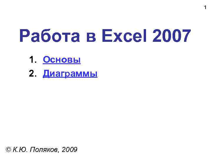 1 Работа в Excel 2007 1. Основы 2. Диаграммы © К. Ю. Поляков, 2009