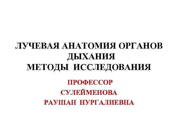 ЛУЧЕВАЯ АНАТОМИЯ ОРГАНОВ   ДЫХАНИЯ  МЕТОДЫ ИССЛЕДОВАНИЯ   ПРОФЕССОР  СУЛЕЙМЕНОВА