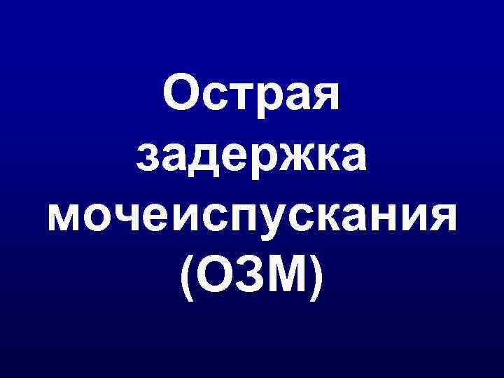   Острая  задержка мочеиспускания (ОЗМ) 