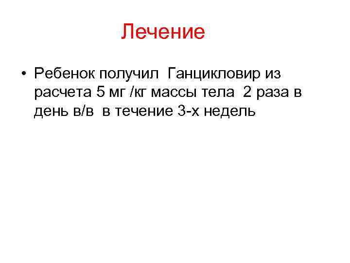    Лечение • Ребенок получил Ганцикловир из  расчета 5 мг /кг