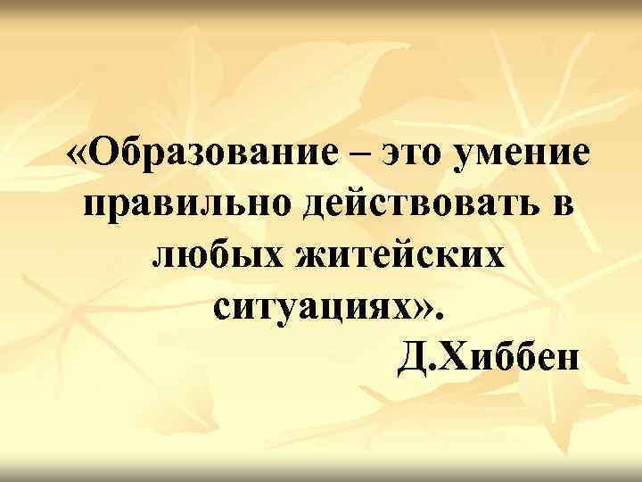  «Образование – это умение правильно действовать в любых житейских  ситуациях» . 