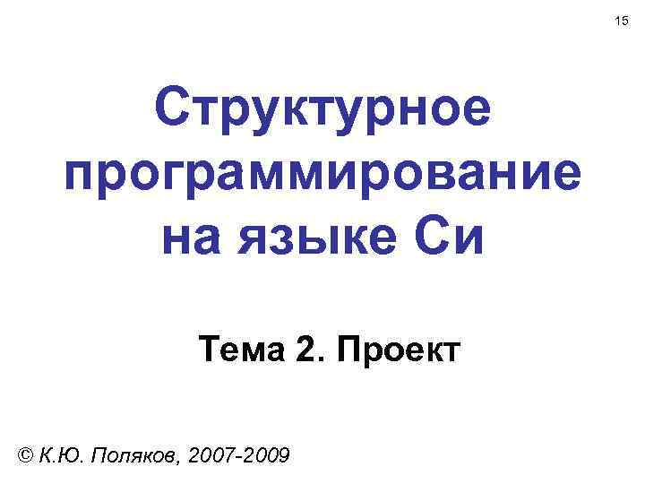 15 Структурное программирование на языке Си Тема 2. Проект © К. Ю. Поляков, 2007