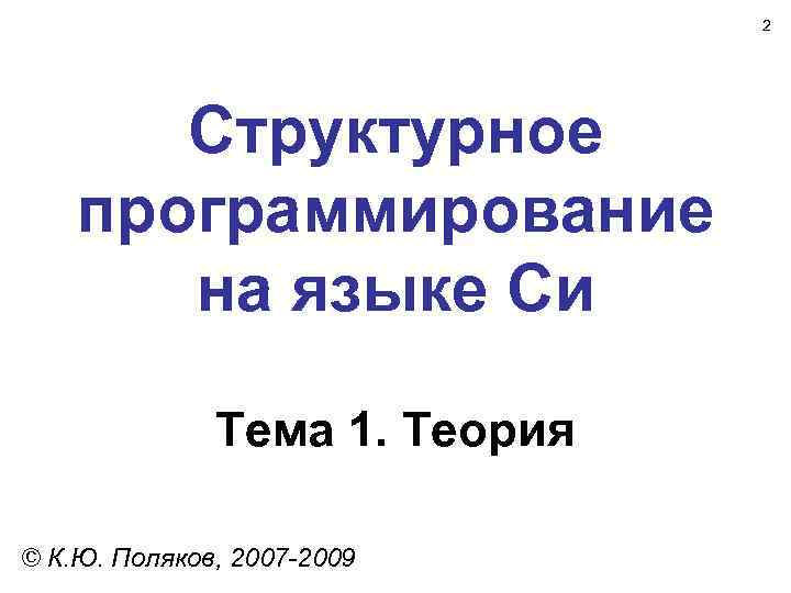 2 Структурное программирование на языке Си Тема 1. Теория © К. Ю. Поляков, 2007