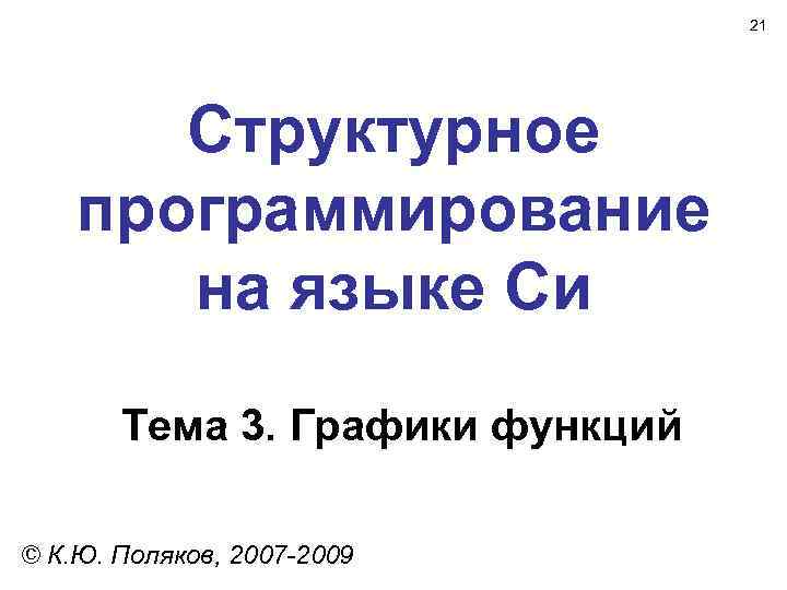 21 Структурное программирование на языке Си Тема 3. Графики функций © К. Ю. Поляков,