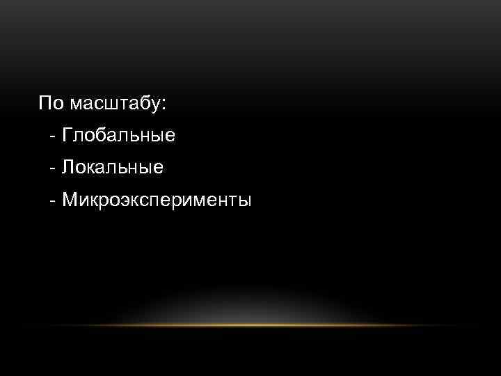 По масштабу:  - Глобальные - Локальные - Микроэксперименты 
