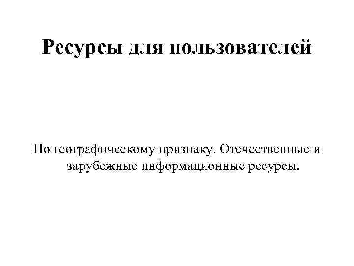  Ресурсы для пользователей  По географическому признаку. Отечественные и зарубежные информационные ресурсы. 