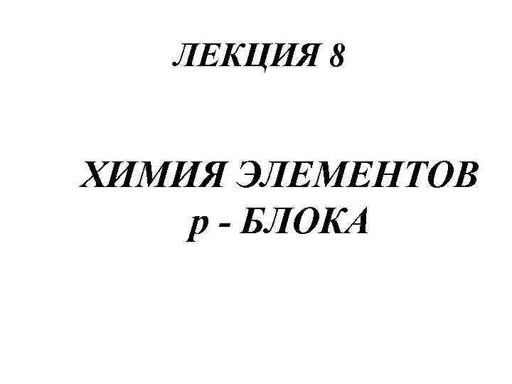   ЛЕКЦИЯ 8  ХИМИЯ ЭЛЕМЕНТОВ р - БЛОКА 