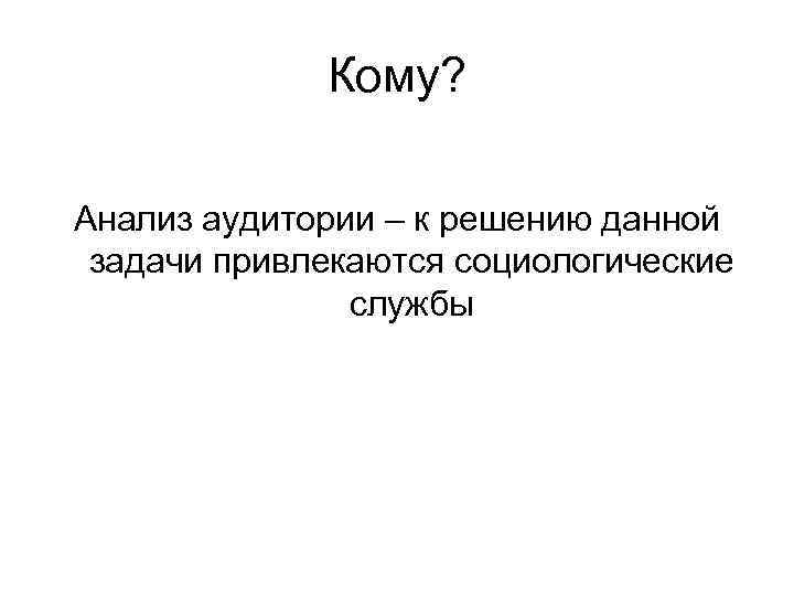 Кому? Анализ аудитории – к решению данной задачи привлекаются социологические Кому? Анализ аудитории – к решению данной задачи привлекаются социологические