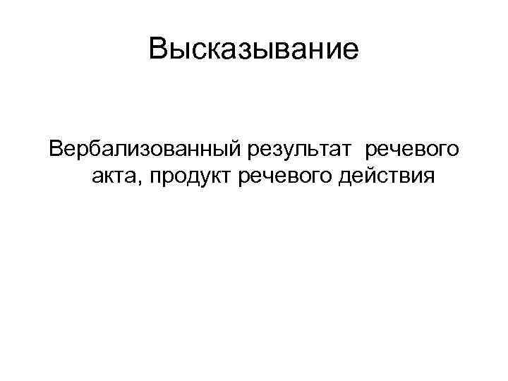 Высказывание Вербализованный результат речевого акта, продукт речевого действия Высказывание Вербализованный результат речевого акта, продукт речевого действия