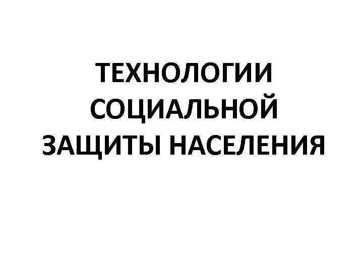   ТЕХНОЛОГИИ  СОЦИАЛЬНОЙ ЗАЩИТЫ НАСЕЛЕНИЯ 