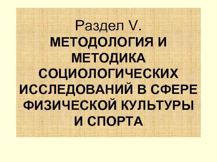  Раздел V. МЕТОДОЛОГИЯ И  МЕТОДИКА  СОЦИОЛОГИЧЕСКИХ ИССЛЕДОВАНИЙ В СФЕРЕ ФИЗИЧЕСКОЙ КУЛЬТУРЫ