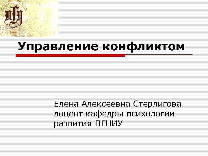 Управление конфликтом Елена Алексеевна Стерлигова доцент кафедры психологии развития ПГНИУ Управление конфликтом Елена Алексеевна Стерлигова доцент кафедры психологии развития ПГНИУ