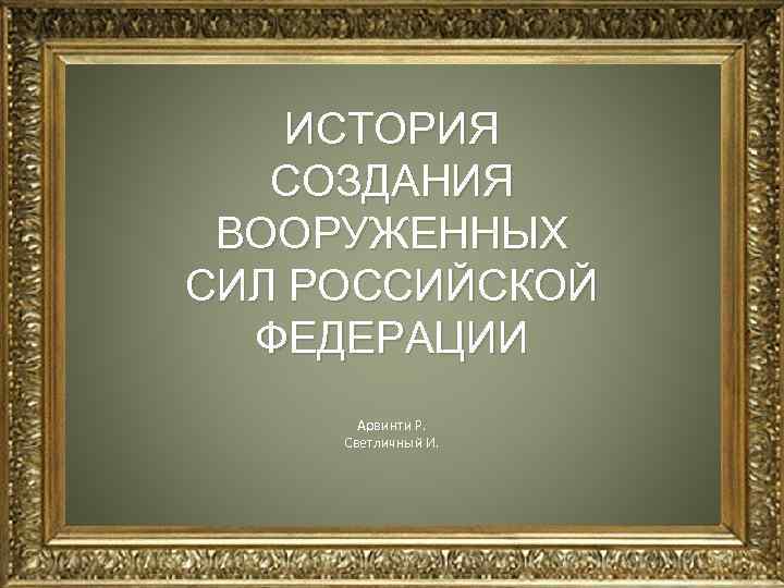   ИСТОРИЯ  СОЗДАНИЯ ВООРУЖЕННЫХ СИЛ РОССИЙСКОЙ  ФЕДЕРАЦИИ  Арвинти Р. 