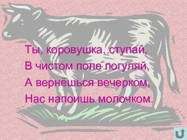 Ты, коровушка, ступай, В чистом поле погуляй, А вернёшься вечерком, Нас напоишь молочком. 