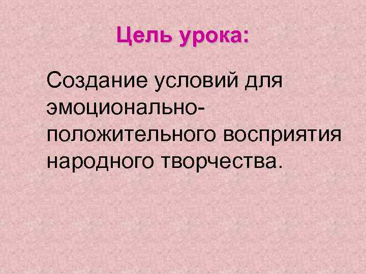  Цель урока:  Создание условий для эмоционально- положительного восприятия народного творчества. 