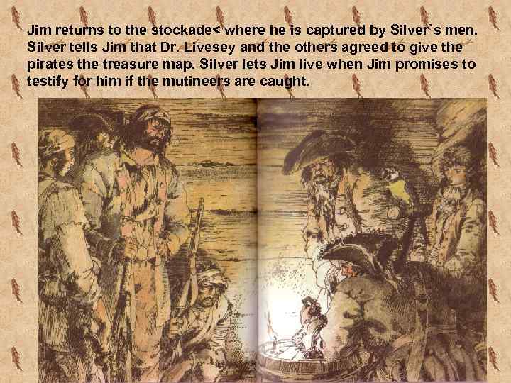 Jim returns to the stockade< where he is captured by Silver`s men. Silver tells