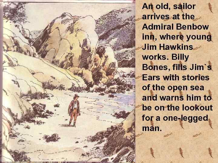 An old, sailor arrives at the Admiral Benbow inn, where young Jim Hawkins works.