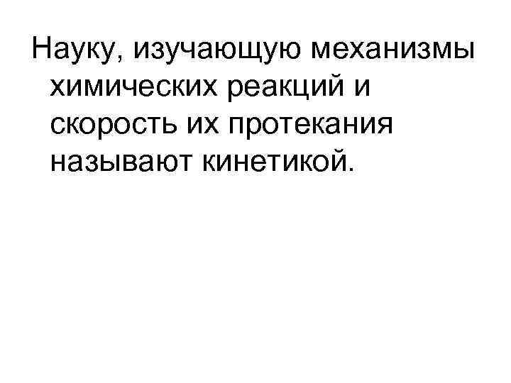 Науку, изучающую механизмы химических реакций и скорость их протекания называют кинетикой. Науку, изучающую механизмы химических реакций и скорость их протекания называют кинетикой.