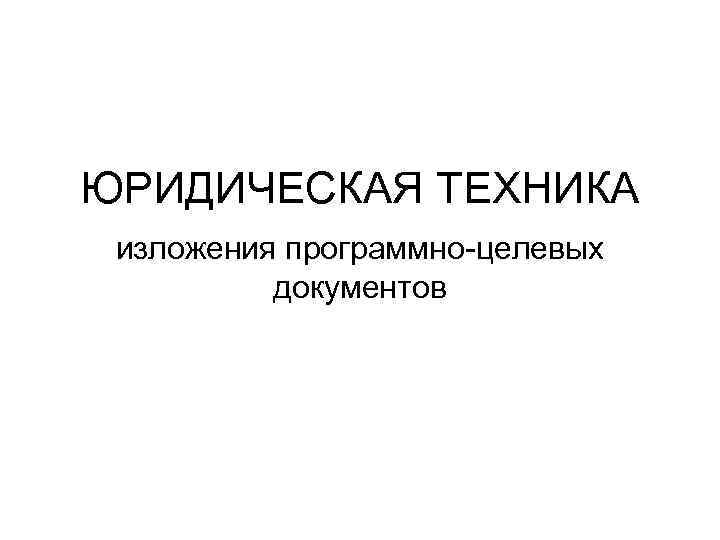 ЮРИДИЧЕСКАЯ ТЕХНИКА изложения программно-целевых  документов 