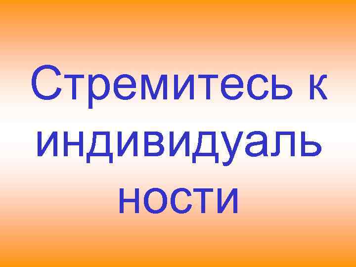 Стремитесь к индивидуаль  ности 