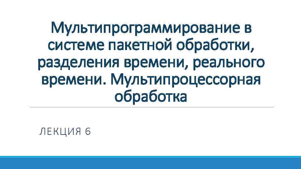 Мультипрограммирование в системе пакетной обработки, разделения времени, реального времени. Мультипроцессорная обработка ЛЕКЦИЯ 6 