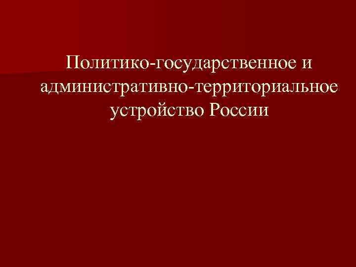   Политико-государственное и административно-территориальное  устройство России 