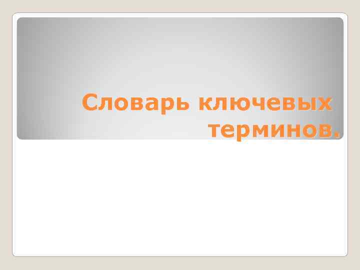 Словарь ключевых   терминов. 