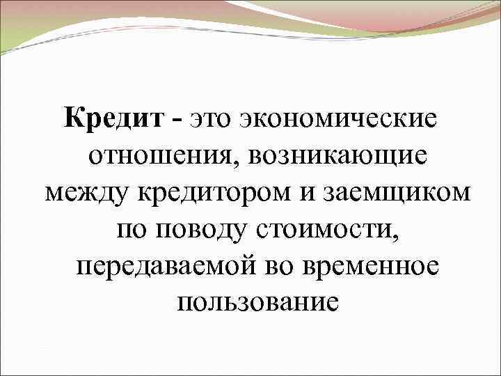  Кредит - это экономические  отношения, возникающие между кредитором и заемщиком по поводу