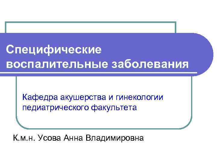 Специфические воспалительные заболевания Кафедра акушерства и гинекологии педиатрического факультета К. м. н. Усова Анна