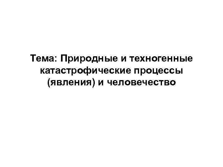 Тема: Природные и техногенные  катастрофические процессы  (явления) и человечество 
