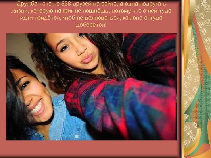 Дружба - это не 538 друзей на сайте, а одна подруга в жизни, которую