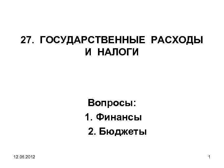 27. ГОСУДАРСТВЕННЫЕ РАСХОДЫ И НАЛОГИ Вопросы: 1. Финансы 2. Бюджеты 12. 06. 2012 1