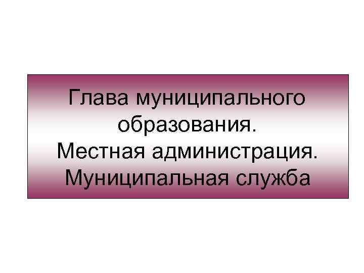 Глава муниципального образования. Местная администрация. Муниципальная служба 