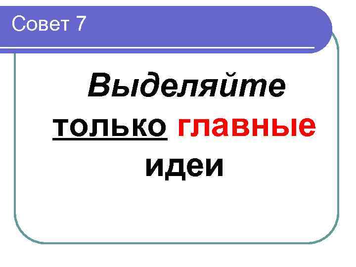 Совет 7  Выделяйте  только главные   идеи 