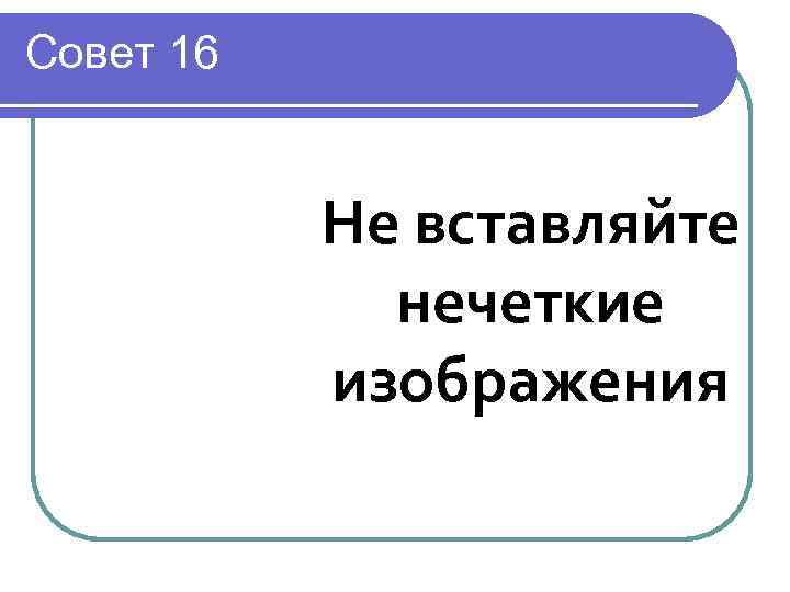 Совет 16   Не вставляйте   нечеткие  изображения 