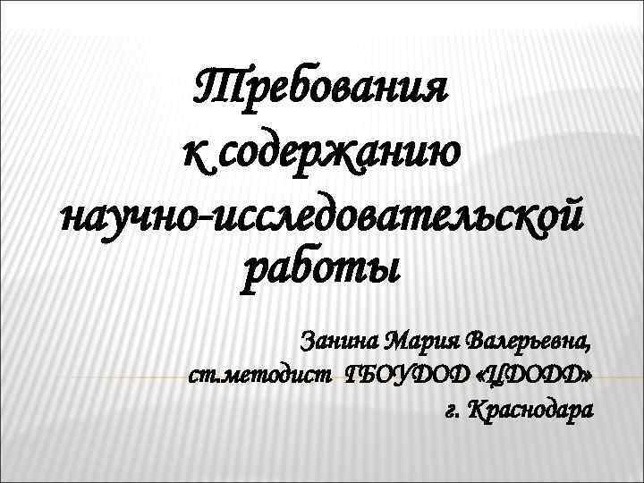 Требования к содержанию научно-исследовательской работы Занина Мария Валерьевна, ст. методист ГБОУДОД «ЦДОДД» г. Краснодара