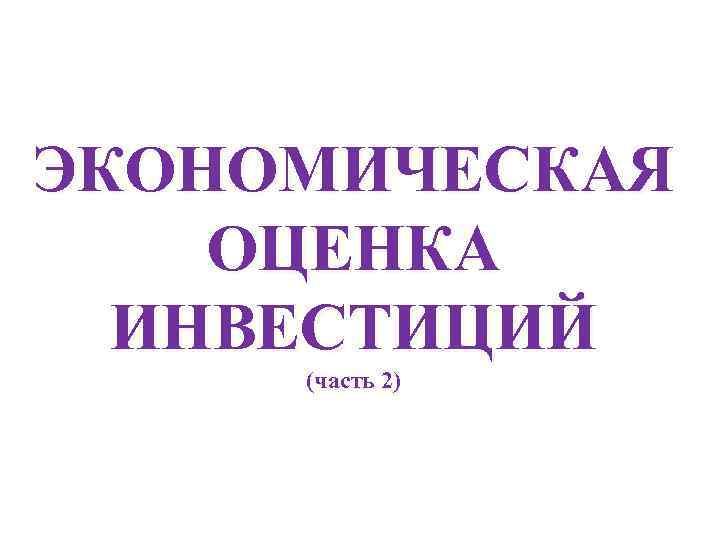 ЭКОНОМИЧЕСКАЯ ОЦЕНКА  ИНВЕСТИЦИЙ (часть 2) 