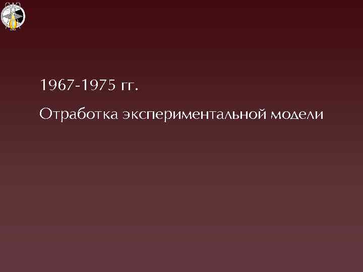 1967 -1975 гг. Отработка экспериментальной модели 