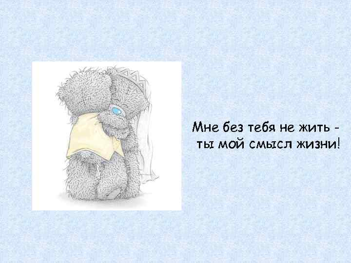 Мне без тебя не жить - ты мой смысл жизни! 